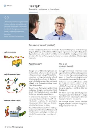 42 ComTeam Führungskompetenz
INHOUSE
train:agil®
Dynamische Lernprozesse im Unternehmen
„WennOrganisationenagilerwerden
wollen, sollte das in Qualifizierun­
gen nicht nur inhaltlich abgebildet
werden. Der Lernprozess selbst sollte
dieses Ziel bereits reflektieren.“
Marco Stoll,
Berater und Trainer, ComTeamGroup
Agile Lernprozesse
Agile Development-Teams
ComTeam Content Factory
Was ist train:agil®
?
Das agile Lern- und Entwicklungskonzept von
ComTeam baut auf unserem bewährten und
erfolgreichen Ansatz kult:agil® für die Weiter­
entwicklung von Organisationskultur auf und
richtet sich an Unternehmen, die Digitalisie-
rung, Individualisierung und die Arbeitswelt
4.0 auch in der Personalentwicklung in den
Fokus stellen wollen.
Dieses Inhouse-Trainingskonzept beinhaltet
Ansätze aus der agilen Arbeitswelt und zielt
darauf, viele MitarbeiterInnen in kurzer Zeit
flexibel und nachhaltig zu qualifizieren.
Im Unterschied zu klassischen Personalent-
wicklungsansätzen sichert train:agil® indi­
vi­dualisierte Lernpfade, die gemeinsame
Ent­wicklung in kleinen Teams und die konti-
nuierliche Verankerung im Alltag.
Dadurch können Individuen, Teams und Orga-
nisationen geschäftsrelevante Fähigkeiten und
Verhaltensweisen nachhaltiger entwickeln, um
aktuelle Herausforderungen besser zu meis-
tern.
Was ist agil
an diesem Konzept?
train:agil® orientiert sich an Prinzipien aus der
agilen Arbeit. Dazu gehören „selbstorganisierte
Teams mit hoher Eigenverantwortung“, „Trans-
parenz im Prozess“, „iterative Vorgehensweise“
sowie „flexible Anpassung an Veränderung“.
Im Kontext von train:agil® bedeutet Agilität
für uns, Klarheit in den Lernzielen sowie Fle-
xibilität, Transparenz und Individualität im
Lernprozess zu haben. Agilität ist dabei kein
Selbstzweck.
Wir haben uns bei der Entwicklung dieses
Konzepts an jeder Stelle überlegt, wo es agile
Elemente braucht und an welchen Stellen ein
klassisches Vorgehen sinnvoller ist.
Im train:agil® Konzept kommen außerdem
Be­griffe, Methoden und Rollen aus agilen Ar-
beitsprozessen zum Einsatz.
Wozu haben wir train:agil®
entwickelt?
In vielen Gesprächen äußern unsere Kunden den Wunsch nach Steigerung der Veränderungs-
fähigkeit, Erhöh­ung der Flexibilität und Stärkung der Eigen­verantwortung. Der Satz „Unsere
Organisa­tion muss agiler werden!“ wird dabei in unterschied­licher Ausprägung immer wieder
formuliert. Wir sind der Meinung, dass bereits der Lernprozess selbst diese Anforderung ab-
bilden soll.
 