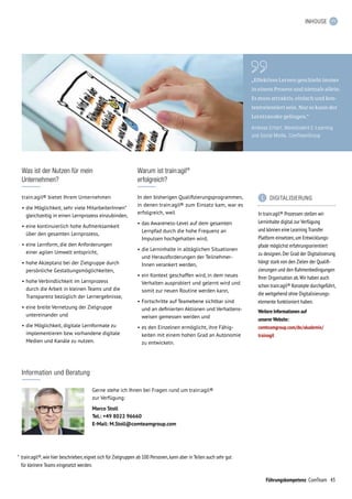 43Führungskompetenz ComTeam
INHOUSE
„Effektives Lernen geschieht immer
in einem Prozess und niemals allein.
Es muss attraktiv, einfach und kon­
textorientiert sein. Nur so kann der
Lerntransfer gelingen.“
Andreas Erhart, Werkstudent E-Learning
und Social Media, ComTeamGroup
Was ist der Nutzen für mein
Unternehmen?
train:agil® bietet Ihrem Unternehmen
•	die Möglichkeit, sehr viele MitarbeiterInnen*
gleichzeitig in einen Lernprozess einzubinden,
•	eine kontinuierlich hohe Aufmerksamkeit
über den gesamten Lernprozess,
•	eine Lernform, die den Anforderungen
einer agilen Umwelt entspricht,
•	hohe Akzeptanz bei der Zielgruppe durch
persönliche Gestaltungsmöglichkeiten,
•	hohe Verbindlichkeit im Lernprozess
durch die Arbeit in kleinen Teams und die
Transparenz bezüglich der Lernergebnisse,
•	eine breite Vernetzung der Zielgruppe
untereinander und
•	die Möglichkeit, digitale Lernformate zu
implementieren bzw. vorhandene digitale
Medien und Kanäle zu nutzen.
Warum ist train:agil®
erfolgreich?
In den bisherigen Qualifizierungsprogrammen,
in denen train:agil® zum Einsatz kam, war es
erfolgreich, weil
•	das Awareness-Level auf dem gesamten
Lernpfad durch die hohe Frequenz an
Impulsen hochgehalten wird,
•	die Lerninhalte in alltäglichen Situationen
und Herausforderungen der Teilnehmer­
Innen verankert werden,
•	ein Kontext geschaffen wird, in dem neues
Verhalten ausprobiert und gelernt wird und
somit zur neuen Routine werden kann,
•	Fortschritte auf Teamebene sichtbar sind
und an definierten Aktionen und Verhaltens-
weisen gemessen werden und
•	es den Einzelnen ermöglicht, ihre Fähig­
keiten mit einem hohen Grad an Autonomie
zu entwickeln.
*	train:agil®,wie hier beschrieben,eignet sich für Zielgruppen ab 100 Personen,kann aber in Teilen auch sehr gut
für kleinere Teams eingesetzt werden.
Information und Beratung
Gerne stehe ich Ihnen bei Fragen rund um train:agil®
zur Verfügung:
Marco Stoll
Tel.: +49 8022 96660
E-Mail: M.Stoll@comteamgroup.com
	 DIGITALISIERUNG
In train:agil® Prozessen stellen wir
Lerninhalte digital zur Verfügung
und können eine Learning Transfer
Platform einsetzen,um Entwicklungs-
pfade möglichst er­fahrungsorientiert
zu designen.Der Grad der Digitalisierung
hängt stark von den Zielen der Qualifi-
zierungen und den Rahmenbedingungen
Ihrer Organisation ab.Wir haben auch
schon train:agil® Konzepte durchgeführt,
die weitgehend ohne Digitalisierungs­
elemente funktioniert haben.
Weitere Informationen auf
unserer Website:
comteamgroup.com/de/akademie/
trainagil
 