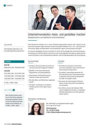 58 ComTeam Kulturentwicklung
SEMINAR
ZIELGRUPPE
Führungskräfte, Organisations- und
PersonalentwicklerInnen, BeraterInnen
TERMINE
Berlin (D)
08.08.2019,	11:00	–	09.08.2019,	16:00
Gmund (D)
03.12.2019,	11:00	–	04.12.2019,	16:00
23.03.2020,	15:00	–	25.03.2020,	13:00
19.08.2020,	15:00	–	21.08.2020,	13:00
€ 1.500,– (+ MwSt. + Hotel)
PAKETPREIS
Wenn Sie dieses Seminar zusam-
men mit dem Seminar „Komplexe
Kulturprozesse gestalten“ buchen
und mit einer Rechnung bezahlen,
erhalten Sie den Paketpreis von
€ 2.800,– (+ MwSt. + Hotel).
Information und Beratung
Bei inhaltlichen und organisatorischen Fragen
bin ich gerne für Sie da:
Nicole Detambel:
Tel.: +49 8022 96660
E-Mail: N.Detambel@comteamgroup.com
Unternehmenskultur mess- und gestaltbar machen
Dialogorientierte und toolbasierte Kulturentwicklung
Seit Jahrzehnten arbeiten wir in vielen Veränderungsprozessen explizit oder implizit an der
Unternehmenskultur. Dabei sind Tools wie der Kulturprofil-Indikator® und – neu – der Culturizer®
ent­standen. Beide sind Bestandteil unseres bewährten agilen Kulturprozesses kult:agil®.
In unserem zweitägigen Seminar vermitteln wir Ihnen die Grundlagen der Unternehmenskultur­
entwicklung. An welchen Stellen und wie Sie unser neues digitales Tool dabei einsetzen können
und wie Sie dieses in den Gesamtprozess einbetten, sind wichtige Bestandteile der Veranstaltung.
Seminarinhalte
•	Einstieg in die Kulturarbeit: was Kultur ist
und wie kulturelle Paradigmen entstehen
•	Spezifika in der Kulturentwicklung:
Stolpersteine und Schlüsselfaktoren
•	Kulturanalyse und Entwicklung einer
Zielkultur mittels des Culturizer®
•	Wie Aktivitäten und Maßnahmen abgeleitet
werden
•	kult:agil®: nachhaltige und wirksame
Umsetzung durch einen agilen Kultur­
prozess
Lernziele
•	Sie finden eine Sprache, in der präzise
und leicht verständlich über Unternehmens­-
kultur diskutiert werden kann.
•	Sie erfahren, welche Besonderheiten bei
der Entwicklung einer Unternehmenskultur
zu beachten sind und welche Versprechen
Sie lieber nicht geben sollten.
•	Sie lernen, die Kulturanalyse mit kleinen
Teams mit dem Culturizer® durchzuführen
und anzuleiten.
•	Sie erfahren, wie aus der Zielkultur Maß-
nahmen abgeleitet und diese in umsetzbare
Veränderungsschritte in ein Team gebracht
werden können.
 