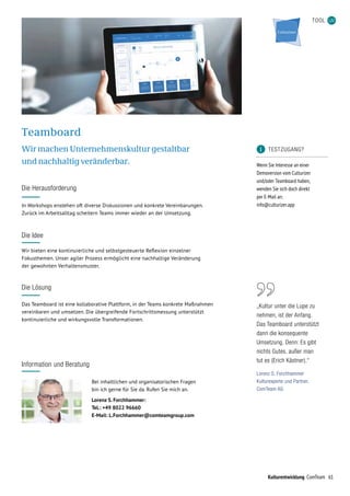 61Kulturentwicklung ComTeam
TOOL
	 TESTZUGANG?
Wenn Sie Interesse an einer
Demoversion vom Culturizer
und/oder Teamboard haben,
wenden Sie sich doch direkt
per E-Mail an:
info@culturizer.app
Teamboard
Wir machen Unternehmenskultur gestaltbar
und nachhaltig veränderbar.
Das Teamboard ist eine kollaborative Plattform, in der Teams konkrete Maßnahmen
ver­einbaren und umsetzen. Die übergreifende Fortschrittsmessung unterstützt
kon­tinuierliche und wirkungsvolle Transformationen.
In Workshops enstehen oft diverse Diskussionen und konkrete Vereinbarungen.
Zurück im Arbeitsalltag scheitern Teams immer wieder an der Umsetzung.
Die Herausforderung
Wir bieten eine kontinuierliche und selbstgesteuerte Reflexion einzelner
Fokusthemen. Unser agiler Prozess ermöglicht eine nachhaltige Veränderung
der gewohnten Verhaltensmuster.
Die Idee
Die Lösung
Information und Beratung
Bei inhaltlichen und organisatorischen Fragen
bin ich gerne für Sie da. Rufen Sie mich an.
Lorenz S. Forchhammer:
Tel.: +49 8022 96660
E-Mail: L.Forchhammer@comteamgroup.com
„Kultur unter die Lupe zu
nehmen, ist der Anfang.
Das Teamboard unterstützt
dann die konsequente
Umsetzung. Denn: Es gibt
nichts Gutes, außer man
tut es (Erich Kästner).“
Lorenz S. Forchhammer
Kulturexperte und Partner,
ComTeam AG
 
