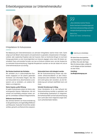 63Kulturentwicklung ComTeam
CONSULTING
Entwicklungsprozesse zur Unternehmenskultur
Der Kontext bestimmt das Verhalten
Wir verhalten uns in unterschiedlichen Kon-
texten angepasst an die jeweils geltenden
formellen und informellen Regeln. Das Ziel
von Kulturarbeit ist es, diese Kontexte zu ana-
lysieren und zu verändern, um anderes Ver-
halten zu ermöglichen.
Kleine Impulse, große Wirkung
Im agilen Kulturprozess setzen wir kleine, aber
wirkungsvolle Impulse. Maßnahmen, die sich
schnell und nachhaltig umsetzen lassen, sor-
gen für unmittelbar sichtbare Erfolgsmomente.
Reflexion durch Iteration
Das zentrale Element von Kulturveränderung
ist die gemeinsame und regelmäßige Reflexion
und Diskussion. Kulturelle Fortschritte werden
sichtbar gemacht und Rückschritte analysiert.
Kulturarbeit kann nicht delegiert werden
Bei der Kulturentwicklung müssen alle rele-
vanten (Hierarchie-)Ebenen an dem Diskus-
sionsprozess aktiv teilhaben. Die Kulturarbeit
wird somit genau dort verankert, wo die Ver-
änderung auch wirksam stattfinden kann und
muss.
Schnelle Verankerung im Alltag
Unser Verständnis ist es, den Aufwand der
Kulturentwicklung machbar zu gestalten und
im Arbeitsalltag systematisch zu integrieren.
Die Aufmerksamkeit auf die Kulturentwicklung
kann somit über einen möglichst langen Zeit-
raum aufrechterhalten bleiben.
	 DIGITALES SPARRING
Wir bieten Ihnen eine kostenfreie
etwa einstündige Kurz-Supervision:
per Webco, Telco oder über Skype.
Wenn Sie Interesse haben, schildern Sie
uns Ihr Anliegen und dann vereinbaren
wir einen Termin.
Anmeldung:
de.office@comteamgroup.com
„Das scheinbar weiche Thema  
Kultur hat harte Auswirkungen auf 
den Unternehmenserfolg und sollte
entsprechend gemanagt werden.“
Martin Gros,
Berater und Trainer, ComTeamGroup
Erfolgsfaktoren für Kulturprozesse
Die Bedeutung der Unternehmenskultur als zentraler Erfolgsfaktor wächst immer mehr. Somit
steigt auch der Bedarf, diese explizit und systematisch zu gestalten, beispielsweise in Strategie-,
Leitbild- oder Leadership-Projekten oder bei Fusionen. Denn an fachlichen Dingen ist noch kein
Change gescheitert, an der Unverträglichkeit von Kulturen dagegen schon viele. Wir bieten ver-
schiedene Tools und erprobte Formate, wie man an Kulturen arbeiten kann: von der Analyse bis
zur konkreten Kulturentwicklung. Folgende Perspektiven erachten wir bei der Arbeit mit und an
Unternehmenskulturen als wichtig:
 
