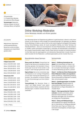 70 ComTeam Moderation
SEMINAR
Online-Workshop-Moderation
Online-Workshops interaktiv und effizient gestalten
ZIELGRUPPE
ModeratorInnen, Organisations-
und PersonalentwicklerInnen,
BeraterInnen und alle, die Diskus-
sionsprozesse auch virtuell effizient
gestalten wollen
Seminarinhalte
Modul 1 – Einführung, Kennenlernen des
‚Raums‘: die Unterschiede von Präsenz- und
Online-Workshops verstehen und dieses Wis-
sen in virtuellen Veranstaltungen umsetzen,
um Online-Workshops gut planen zu können
Modul 2 – die Rolle des Online-Moderators/der
Online-Moderatorin erleben und ausprobieren:
Auftritt und Wirkung – Körperhaltung, Kleidung,
Stimme, Kamerabild als ModeratorIn verstehen,
üben und wirkungsvoll nutzen
Modul 3 –Gestaltungsprinzipien im virtuellen
Raum inkl. Übungen: Designprinzipien für
unterschiedliche Workshop-Szenarien und
Besonderheiten von Regie-/Ablaufplänen im
virtuellen Raum
Modul 4 – Übertragung bekannter Präsenz-
methoden: verstehen und erleben, welche
bekannten Präsenzmethoden auf Online-
Workshops übertragbar sind, und diskutieren
von erfolgreichen Praxisbeispielen
Modul 5 – Übung und Fallbesprechungen:
aktive Moderation der eigenen Praxisfälle mit
den im Unternehmen zur Verfügung stehenden
Online-Tools sowie Tipps zum Meistern von
technischen Schwierigkeiten und Spannungen
in der Gruppe
Besonderheiten dieses Seminars
Übung macht den Meister: Entsprechend der
Inhalte ist das Seminar als interaktiver Online-
Workshop gestaltet. Die besonderen Heraus-
forderungen durch das Format werden in der
Gruppe in vielen Übungen gemeinsam erlebt.
Eigenes Design: Das Lernen an konkreten eige-
nen Beispielen ist ein wichtiger Erfolgsfaktor,
um nach dem Training die Anwendung zu er-
leichtern. Sie erarbeiten im Seminar Ansätze
für reale Veranstaltungen aus Ihrem Arbeits­
alltag. 	
Toolunabhängig: Die Bausteine finden in
„Zoom“ und „Adobe Connect“ statt, jedoch
werden einzelne Module, basierend auf Ihren
Anforderungen, in anderen virtuellen Räumen
stattfinden.

10 Gesamtstunden:
5 x 2 Stunden Online-Workshop
mit zusätzlichen Offline-Übungen
Voraussetzungen: Moderations­-
erfahrung, Computer mit Internet­
verbindung, Webcam und Kopfhörer
Auch Workshops können von Digitalisierung profitieren: Es gibt Situationen,in denen es nicht immer
sinnvoll ist, eine Gruppe an einem einzigen Ort zusammenzubringen. Um lebendige und effektive
Online-Workshops ins Leben zu rufen,ist nicht nur der sichere Umgang mit verfügbaren Technologien
wichtig. Online-Workshops werden oft intuitiv durchgeführt. Wichtig sind hierbei Techniken, die
Interaktivität fördern – Ziel ist es nicht, Situationen mit einem Präsentierenden und vielen Zuhörern
zu schaffen, sondern partizipative Umsetzungen zu entwickeln, die Verbindlichkeit und Aktivität in
der virtuellen Zusammenarbeit möglich machen. Dieses Seminar vermittelt ein fundiertes Verständ-
nis Ihrer Rolle sowie der psychologischen und methodischen Besonderheiten virtueller Zusammen-
arbeit. So weiten Sie Ihre Moderations- und Beratungskompetenz auf den virtuellen Raum aus.
TERMINE
Frühjahrs-Session 2019:
Online: 25.02.2019, 14:00 – 16:00
Online: 15.03.2019, 08:30 – 10:30
Online: 29.03.2019, 08:30 – 10:30
Online: 12.04.2019, 08:30 – 10:30
Online: 03.05.2019, 08:30 – 10:30
Herbst-Session 2019:
Online: 23.09.2019, 14:00 – 16:00
Online: 11.10.2019, 08:30 – 10:30
Online: 25.10.2019, 08:30 – 10:30
Online: 08.11.2019, 08:30 – 10:30
Online: 22.11.2019, 08:30 – 10:30
Frühjahrs-Session 2020:
Online: 07.02.2020, 15:00 – 17:00
Online: 21.02.2020, 15:00 – 17:00
Online: 06.03.2020, 15:00 – 17:00
Online: 20.03.2020, 15:00 – 17:00
Online: 02.04.2020, 17:00 – 18:00
€ 1.100,– (+ MwSt. )
 