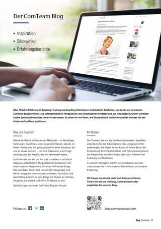 71Blog ComTeam
COMTEAM BLOG
Was uns inspiriert
Woche für Woche treffen wir auf Menschen – in Workshops,
Seminaren, Coachings, unterwegs beim Reisen, abends im
Hotel. Häufig sind wir ganz plötzlich in einer Situation, die
uns an etwas erinnert … an eine Diskussion, eine Frage­
stellung oder ein Modell, das wir verwendet haben.
Und dann setzen wir uns hin und schreiben – um Sie im
Alltag zu unterstützen. Mit praktischen Beispielen, mit
einer anderen Perspektive, mit einer hilfreichen Frage.
Was uns dabei leitet, sind unsere Überzeugungen und
Werte: engagiert unsere Arbeit zu leisten, freundlich und
gleichzeitig kritisch zu sein, Dinge mit Humor zu nehmen,
neugierig auf andere und offen für Neues zu sein.
Deshalb liegt uns unser ComTeam Blog am Herzen.
Ihr Nutzen
Die Themen, die wir als ComTeam behandeln, betreffen
viele Bereiche des Arbeitslebens: Der Umgang mit Ver-
änderungen, die Arbeit an der Kultur in Ihrem Beruf, die
Entwicklung Ihrer Persönlichkeit und Führungskompetenz,
die Moderation von Workshops, aber auch Themen wie
Coaching und Mediation.
In unseren Beiträgen greifen wir Situationen auf und
unterstützen Sie – mit unseren Blickwinkeln und unserer
Erfahrung.
Wir freuen uns darauf, mehr von Ihnen zu erfahren.
Treten Sie mit uns in Dialog, kommentieren oder
empfehlen Sie unseren Blog.
Über 40 Jahre Erfahrung in Beratung, Training und Coaching hinterlassen eindrückliche Erlebnisse, von denen wir in unserem
ComTeam Blog berichten. Aus unterschiedlichen Perspektiven, mit verschiedenen Ansätzen und aus vielfältigen Gründen schreiben
unsere SpezialistInnen über unsere Arbeitsweise. So teilen wir mit Ihnen, wie Sie persönlich und im beruflichen Kontext von der
Arbeit mit ComTeam profitieren.
Follow us: blog.comteamgroup.com
Der ComTeam Blog
•	Inspiration
•	Blickwinkel
•	Erfahrungsberichte
 