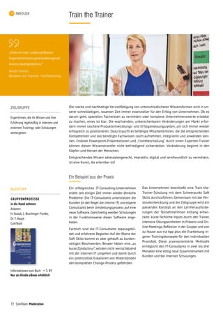 72 ComTeam Moderation
Train the TrainerINHOUSE
Ein Beispiel aus der Praxis
Ein erfolgreiches IT-Consulting-Unternehmen
erlebt seit einiger Zeit immer wieder ähnliche
Probleme: Die IT-Consultants unterstützen die
Kunden (in der Regel die interne IT) und eigene
Consultants beim Umstellungsprozess auf eine
neue Software. Gleichzeitig werden Schulungen
in der Funktionsweise dieser Software ange-
boten.
Fachlich sind die IT-Consultants topausgebil-
det und erfahrene Begleiter. Auf der Ebene der
Soft Skills kommt es aber gehäuft zu kunden-
seitigen Beschwerden. Berater hätten eine „zu
kurze Zündschnur“, würden nicht wertschätzend
mit der internen IT umgehen und damit durch
ein potenzielles Eskalieren von Widerständen
den kompletten Change-Prozess gefährden.
Die rasche und nachhaltige Vervielfältigung von unterschiedlichsten Wissensformen wird in un-
serer schnelllebigen, rasanten Zeit immer essenzieller für den Erfolg von Unternehmen. Ob es
darum geht, spezielles Fachwissen zu vermitteln oder komplexe Unternehmenswerte erlebbar
zu machen, eines ist klar: Die wachsenden, unberechenbaren Veränderungen am Markt erfor-
dern immer raschere Produktentwicklungs- und Erfolgsmessungszyklen, um sich immer wieder
erfolgreich zu positionieren. Dazu braucht es befähigte MitarbeiterInnen, die die entsprechenden
Kompetenzen und das benötigte Fachwissen rasch aufnehmen, integrieren und anwenden kön-
nen. Endlose Powerpoint-Präsentationen und „Frontbeschallung“ durch einen Experten-Trainer
können diesen Wissenstransfer nicht befriedigend sicherstellen. Veränderung beginnt in den
Köpfen und Herzen der Menschen.
Entsprechendes Wissen adressatengerecht, interaktiv, digital und lernfreundlich zu vermitteln,
ist eine Kunst, die erlernbar ist!
Das Unternehmen beschließt eine Train-the-
Trainer-Schulung mit dem Schwerpunkt Soft
Skills durchzuführen. Gemeinsam mit der Per-
sonalentwicklung und der Zielgruppe wird ein
passendes Konzept an den Lernherausforde-
rungen der TeilnehmerInnen entlang entwi-
ckelt: kurze fachliche Inputs durch den Trainer,
intensive Übungseinheiten in Präsenz und On-
line-Meetings, Reflexion in der Gruppe und von
zu Hause aus via App plus die Erarbei­tung ei-
gener Trainingskonzepte für den individu­ellen
Praxisfall. Diese praxisorientierte Metho­dik
ermöglicht den IT-Consultants in zwei bis drei
Monaten eine völlig neue Zusammenarbeit mit
Kunden und bei internen Schulungen.
ZIELGRUPPE
ExpertInnen, die ihr Wissen und ihre
Erfahrung regelmäßig in internen und
externen Trainings oder Schulungen
weitergeben
„Hole-in-one: unbezahlbares
Expertenwissen gewinnbringend
intern multiplizieren.“
Kerstin Kromer,
Beraterin und Trainerin, ComTeamGroup
BUCHTIPP
GRUPPENPROZESSE
in die Hand nehmen
Autoren:
H. Straub, L. Brachinger-Franke,
Dr.T. Haupt
ComTeam
Informationen zum Buch ➝ S. 89
Nur als Kindle eBook erhältlich
 