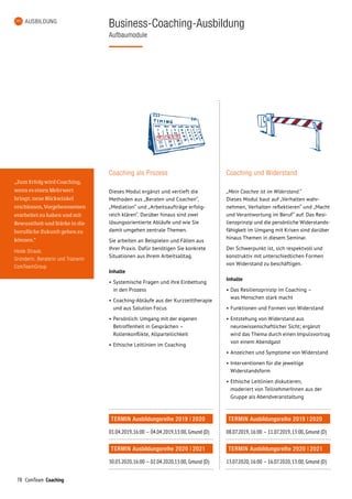 78 ComTeam Coaching
AUSBILDUNG
Business-Coaching-Ausbildung
Aufbaumodule
Coaching als Prozess
Dieses Modul ergänzt und vertieft die
Methoden aus „Beraten und Coachen“,
„Mediation“ und „Arbeitsaufträge erfolg­
reich klären“. Darüber hinaus sind zwei
lösungsorientierte Abläufe und wie Sie
damit umgehen zentrale Themen.
Sie arbeiten an Beispielen und Fällen aus
Ihrer Praxis. Dafür benötigen Sie konkrete
Situationen aus Ihrem Arbeits­alltag.
Inhalte
•	Systemische Fragen und ihre Einbettung
in den Prozess
•	Coaching-Abläufe aus der Kurzzeittherapie
und aus Solution Focus
•	Persönlich: Umgang mit der eigenen
Betroffenheit in Gesprächen –
Rollenkonflikte, Allparteilichkeit
•	Ethische Leitlinien im Coaching
TERMIN Ausbildungsreihe 2019 | 2020
01.04.2019,	16:00	–	 04.04.2019,	13:00, Gmund (D)
TERMIN Ausbildungsreihe 2020 | 2021
30.03.2020,	16:00	–	 02.04.2020,	13:00, Gmund (D)
Coaching und Widerstand
„Mein Coachee ist im Widerstand.“
Dieses Modul baut auf „Verhalten wahr­­
nehmen, Verhalten reflektieren“ und „Macht
und Verantwortung im Beruf“ auf. Das Resi­
lienzprinzip und die persönliche Widerstands-
fähigkeit im Umgang mit Krisen sind darüber
hinaus Themen in diesem Seminar.
Der Schwerpunkt ist, sich respektvoll und
konstruktiv mit unterschiedlichen Formen
von Widerstand zu beschäftigen.
Inhalte
•	Das Resilienzprinzip im Coaching –
was Menschen stark macht
•	Funktionen und Formen von Widerstand
•	Entstehung von Widerstand aus
neurowissenschaftlicher Sicht; ergänzt
wird das Thema durch einen Impuls­vortrag
von einem Abendgast
•	Anzeichen und Symptome von Widerstand
•	Interventionen für die jeweilige
Widerstandsform
•	Ethische Leitlinien diskutieren;
moderiert von TeilnehmerInnen aus der
Gruppe als Abendveranstaltung
TERMIN Ausbildungsreihe 2019 | 2020
08.07.2019,	16:00	–	 11.07.2019,	13:00, Gmund (D)
TERMIN Ausbildungsreihe 2020 | 2021
13.07.2020,	16:00	–	 16.07.2020,	13:00, Gmund (D)
„Zum Erfolg wird Coaching,
wenn es einen Mehrwert
bringt: neue Blickwinkel
erschlossen, Vorgehensweisen
erarbeitet zu haben und mit
Bewusstheit und Stärke in die
berufliche Zukunft gehen zu
können.“
Heide Straub,
Gründerin, Beraterin und Trainerin
ComTeamGroup
 