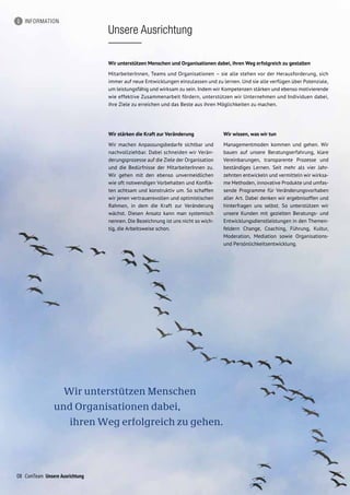 Wir unterstützen Menschen
und Organisationen dabei,
ihren Weg erfolgreich zu gehen.
INFORMATION
Unsere Ausrichtung
08 ComTeam Unsere Ausrichtung
Wir stärken die Kraft zur Veränderung
Wir machen Anpassungsbedarfe sichtbar und
nachvollziehbar. Dabei schneiden wir Verän-
derungsprozesse auf die Ziele der Organisation
und die Bedürfnisse der MitarbeiterInnen zu.
Wir gehen mit den ebenso unvermeidlichen
wie oft notwendigen Vorbehalten und Konflik-
ten achtsam und konstruktiv um. So schaffen
wir jenen vertrauensvollen und optimistischen
Rahmen, in dem die Kraft zur Veränderung
wächst. Diesen Ansatz kann man systemisch
nennen. Die Bezeichnung ist uns nicht so wich-
tig, die Arbeitsweise schon.
Wir wissen, was wir tun
Managementmoden kommen und gehen. Wir
bauen auf unsere Beratungserfahrung, klare
Vereinbarungen, transparente Prozesse und
beständiges Lernen. Seit mehr als vier Jahr-
zehnten entwickeln und vermitteln wir wirksa-
me Methoden, innovative Produkte und umfas-
sende Programme für Veränderungsvorhaben
aller Art. Dabei denken wir ergebnisoffen und
hinterfragen uns selbst. So unterstützen wir
unsere Kunden mit gezielten Beratungs- und
Entwicklungsdienstleistungen in den Themen-
feldern Change, Coaching, Führung, Kultur,
Moderation, Mediation sowie Organisations-
und Persönlichkeitsentwicklung.
Wir unterstützen Menschen und Organisationen dabei, ihren Weg erfolgreich zu gestalten
MitarbeiterInnen, Teams und Organisationen – sie alle stehen vor der Herausforderung, sich
immer auf neue Entwicklungen einzulassen und zu lernen. Und sie alle verfügen über Potenziale,
um leistungsfähig und wirksam zu sein. Indem wir Kompetenzen stärken und ebenso motivierende
wie effektive Zusammenarbeit fördern, unterstützen wir Unternehmen und Individuen dabei,
ihre Ziele zu erreichen und das Beste aus ihren Möglichkeiten zu machen.
 