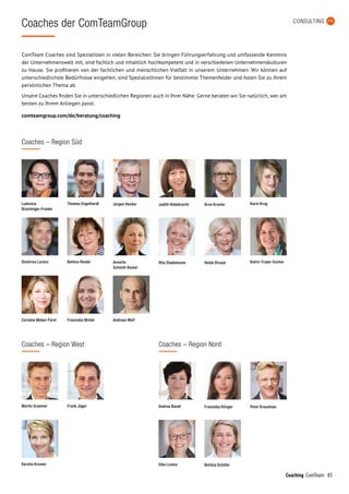 83Coaching ComTeam
CONSULTING
Coaches der ComTeamGroup
ComTeam Coaches sind Spezialisten in vielen Bereichen: Sie bringen Führungserfahrung und umfassende Kenntnis
der Unternehmenswelt mit, sind fachlich und inhaltlich hochkompetent und in verschiedenen Unternehmenskulturen
zu Hause. Sie profitieren von der fachlichen und menschlichen Vielfalt in unserem Unternehmen: Wir können auf
unterschiedlichste Bedürfnisse eingehen, sind SpezialistInnen für bestimmte Themenfelder und holen Sie zu Ihrem
persönlichen Thema ab.
Unsere Coaches finden Sie in unterschiedlichen Regionen auch in Ihrer Nähe. Gerne beraten wir Sie natürlich, wer am
besten zu Ihrem Anliegen passt.
comteamgroup.com/de/beratung/coaching
Coaches – Region West
Martin Graemer Andrea Bandt Franziska KlingerFrank Jäger
Kerstin Kromer Elke Lorenz Bettina Schäfer
Peter Kraushaar
Coaches – Region Nord
Coaches – Region Süd
Thomas Engelhardt Jürgen Hecker Judith HildebrechtLudovica
Brachinger-Franke
Karin Krug
Bettina Riedel Annette
Schmitt-Kestel
Rita StadelmannDimitrios Lorenz Katrin Troyer-Socher
Franziska WinterCornelia Weber-Fürst
Arne Kramer
Heide Straub
Andreas Wolf
 