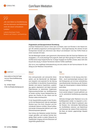 88 ComTeam Mediation
Pragmatische und lösungsorientierte Vermittlung
ComTeam MediatorInnen können immer dann vermitteln, wenn sich Parteien in den Haaren lie-
gen. Wir arbeiten pragmatisch und lösungsorientiert – ohne Eigeninteresse. Wir nehmen mit den
Streitparteien Kontakt auf, informieren über Ablauf und Zeitbedarf. Und: Das Treffen findet an
einem neutralen Ort statt.
Von den Beteiligten werden, wenn gewünscht, Informationen über den Stand der Mediation wei-
tergegeben, z. B. an die jeweilige Führungskraft. Dabei gilt: Meist genügt ein Treffen, wenn der
Konflikt keine lange Vorgeschichte hat. Je länger hingegen ein Konflikt schwelt, desto mehr Zeit
braucht die Lösung. In diesem Fall können mehrere Treffen stattfinden.
Ziel ist es, eine tragfähige Arbeitsbeziehung und eine andere Art der Kommunikation für den
Alltag aus der Mediation mitzunehmen.
CONSULTING
ComTeam Mediation
Ablauf
Eine vertrauensvolle und vertrauliche Atmo-
sphäre und die Bereitschaft der Beteiligten
zum Gespräch sind essenziell für die Klärung
von Konflikten im beruflichen Zusammenhang.
Deshalb sind externe ExpertInnen unabhän-
gig, agieren allparteilich und haben keinerlei
Eigeninteresse an bestimmten Ergebnissen.
Eigenverantwortlichkeit der Konfliktparteien
ist hierbei wichtig: Unsere MediatorInnen be-
gleiten den Prozess, für den Inhalt sind die
Parteien selbst verantwortlich.
In der Gesprächsführung gibt es klare Struktu-
ren für die MediatorInnen. Jede der beteiligten
Parteien kann ihre Sicht, Situation und ent-
scheidende Faktoren schildern. Darauf aufbau-
end werden Schwerpunkte definiert und in den
Diskussionsprozess gebracht.
Zum Schluss der Mediation werden Vereinba-
rungen getroffen und nächste Schritte fest­
gelegt. Dabei werden zu jedem Zeitpunkt ein
respektvoller Umgang und eine Diskussion auf
Augen­höhe gewährleistet.
Ziel
Ziel der Mediation ist die Lösung eines Kon-
flikts – durch wechselseitigen Austausch über
die Hintergründe und mit einer verbindlichen,
zukunftsweisenden Vereinbarung der Parteien.
Fragen der Schuld spielen in diesem Verfahren
keine Rolle.
Veränderungen im Verhalten der Teilnehmer­
Innen werden lediglich insoweit gefördert, als
sie für verbindliche Konfliktlösung notwendig
sind.
Zentrales Anliegen jeder Mediation ist es, die
Konfliktparteien wieder ins Gespräch zu brin-
gen. Dabei wird der Ablauf so gesteuert, dass
die Parteien ihre individuelle Wahrnehmung
als Konfliktfaktor erkennen und Bedürfnisse
und Interessen der anderen Partei anerkennen.
Die Basis all dessen: gegenseitiger Respekt
füreinander.
	 KONTAKT
Gerne stehen wir Ihnen bei Fragen
rund ums Thema Konfliktberatung
zur Verfügung.
Tel.: +49 8022 96660
E-Mail: de.office@comteamgroup.com
„Die   zwei Hebel zur Konfliktlösung
sind  die  Interessen  und  Bedürfnisse
sowie  die  damit  verbundenen
Gefühle.“
Ludovica Brachinger-Franke,
Beraterin und Trainerin, ComTeamGroup
 