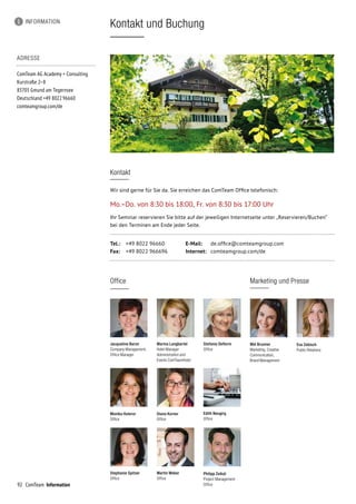 92
Stephanie Spitzer
Office
ComTeam Information
Kontakt und Buchung
ADRESSE
ComTeam AG Academy + Consulting
Kurstraße 2–8
83703 Gmund am Tegernsee	
Deutschland +49 8022 96660	
comteamgroup.com/de
Kontakt
Wir sind gerne für Sie da. Sie erreichen das ComTeam Office telefonisch:
Mo.–Do. von 8:30 bis 18:00, Fr. von 8:30 bis 17:00 Uhr
Ihr Seminar reservieren Sie bitte auf der jeweiligen Internetseite unter „Reservieren/Buchen“
bei den Terminen am Ende jeder Seite.
Tel.:	 +49 8022 96660	 E-Mail:	 de.office@comteamgroup.com
Fax:	 +49 8022 966696	 Internet:	 comteamgroup.com/de
INFORMATION
Jacqueline Baron
Company Management,
Office Manager
Stefanie Deflorin
Office
Diana Korner
Office
Martin Weber
Office
Edith Neugirg
Office
Office
Mel Brunner
Marketing, Creative
Communication,
Brand Management
Marketing und Presse
Eva Zebisch
Public Relations
Monika Huterer
Office
Marina Langbartel
Hotel Manager
Administration and
Events ComTeamHotel
Philipp Zeikat
Project Management
Office
 