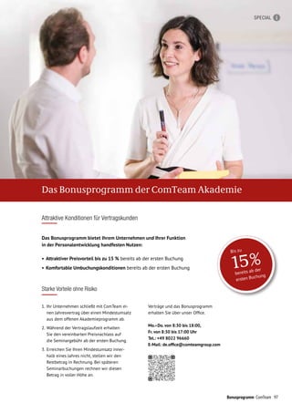 97Bonusprogramm ComTeam
Verträge und das Bonusprogramm
erhalten Sie über unser Office.
Mo.–Do. von 8:30 bis 18:00,
Fr. von 8:30 bis 17:00 Uhr
Tel.: +49 8022 96660
E-Mail: de.office@comteamgroup.com
1.	 Ihr Unternehmen schließt mit ComTeam ei-
nen Jahresvertrag über einen Mindest­umsatz
aus dem offenen Akademie­­programm ab.
2. 	Während der Vertragslaufzeit erhalten
Sie den vereinbarten Preisnachlass auf
die Seminargebühr ab der ersten Buchung.
3. 	Erreichen Sie Ihren Mindestumsatz inner-
halb eines Jahres nicht, stellen wir den
Restbetrag in Rechnung. Bei späteren
Seminarbuchungen rechnen wir diesen
Betrag in voller Höhe an.
Das Bonusprogramm bietet Ihrem Unter­nehmen und Ihrer Funktion
in der Personalentwicklung handfesten Nutzen:
•	Attraktiver Preisvorteil bis zu 15 % bereits ab der ersten Buchung
•	Komfortable Umbuchungskonditionen bereits ab der ersten Buchung
Attraktive Konditionen für Vertragskunden
Starke Vorteile ohne Risiko
bereits ab der
ersten Buchung
15%
Bis zu
Das Bonusprogramm der ComTeam Akademie
SPECIAL
 