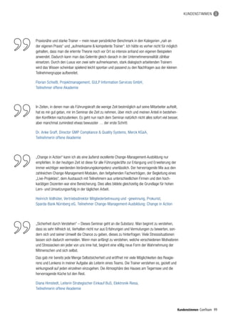99Kundenstimmen ComTeam
KUNDENSTIMMEN
„Change in Action“ kann ich als eine äußerst exzellente Change-Management-Ausbildung nur
empfehlen. In der heutigen Zeit ist diese für alle Führungskräfte zur Erlangung und Erweiterung der
immer wichtiger werdenden Veränderungskompetenz unerlässlich. Der hervorragende Mix aus den
zahlreichen Change-Management-Modulen, den tiefgehenden Fachvorträgen, der Begleitung eines
„Live-Projektes“, dem Austausch mit Teilnehmern aus unterschiedlichen Firmen und den hoch­
karätigen Dozenten war eine Bereicherung. Dies alles bildete gleichzeitig die Grundlage für hohen
Lern- und Umsetzungserfolg in der täglichen Arbeit.
Heinrich Vollhüter, Vertriebsdirektor Mitgliederbetreuung und -gewinnung, Prokurist,
Sparda-Bank Nürnberg eG, Teilnehmer Change-Management-Ausbildung: Change in Action
Praxisnähe und starke Trainer – mein neuer persönlicher Benchmark in den Kategorien „nah an
der eigenen Praxis“ und „aufmerksame  kompetente Trainer“. Ich hätte es vorher nicht für möglich
gehalten, dass man die erlernte Theorie noch vor Ort so intensiv anhand von eigenen Beispielen
anwendet. Dadurch kann man das Gelernte gleich danach in der Unternehmensrealität zählbar
einsetzen. Durch den Luxus von zwei sehr aufmerksamen, stark dialogisch arbeitenden Trainern
wird das Wissen scheinbar spielend leicht spontan und passend zu den Nachfragen aus der kleinen
Teilnehmergruppe aufbereitet.
Florian Schießl, Projektmanagement, GULP Information Services GmbH,
Teilnehmer offene Akademie
In Zeiten, in denen man als Führungskraft die wenige Zeit bestmöglich auf seine Mitarbeiter aufteilt,
hat es mir gut getan, mir im Seminar die Zeit zu nehmen, über mich und meinen Anteil in bestehen-
den Konflikten nachzudenken. Es geht nun nach dem Seminar natürlich nicht alles sofort viel besser,
aber manchmal zumindest etwas bewusster … der erste Schritt.
Dr. Anke Graff, Director GMP Compliance  Quality Systems, Merck KGaA,
Teilnehmerin offene Akademie
„Sicherheit durch Verstehen“ – Dieses Seminar geht an die Substanz. Man beginnt zu verstehen,
dass es sehr hilfreich ist, Verhalten nicht nur aus Erfahrungen und Vermutungen zu bewerten, son-
dern sich und seiner Umwelt die Chance zu geben, dieses zu hinterfragen. Viele Stresssitua­tionen
lassen sich dadurch vermeiden. Wenn man anfängt zu verstehen, welche verschiedenen Motivatoren
und Stressecken ein jeder von uns inne hat, beginnt eine völlig neue Form der Wahrnehmung der
Mitmenschen und sich selbst.
Das gab mir bereits jede Menge Selbstsicherheit und eröffnet mir viele Möglichkeiten des Reagie-
rens und Lenkens in meiner Aufgabe als Leiterin eines Teams. Die Trainer verstehen es, gezielt und
wirkungsvoll auf jeden einzelnen einzugehen. Die Atmosphäre des Hauses am Tegernsee und die
hervorragende Küche tut den Rest.
Diana Himstedt, Leiterin Strategischer Einkauf BuS, Elektronik Riesa,
Teilnehmerin offene Akademie
 
