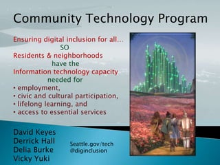 Community Technology Program
Ensuring digital inclusion for all…
SO
Residents & neighborhoods
have the
Information technology capacity
needed for
• employment,
• civic and cultural participation,
• lifelong learning, and
• access to essential services

David Keyes
Derrick Hall
Delia Burke
Vicky Yuki

Seattle.gov/tech
@diginclusion

 