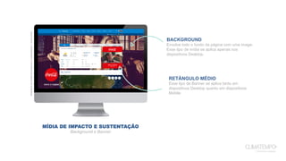 MÍDIA DE IMPACTO E SUSTENTAÇÃO
Background e Banner
Exemplodemídiadeimpactoesustentação-Coca-Cola
BACKGROUND
Envolve todo o fundo da página com uma image.
Esse tipo de mídia se aplica apenas nos
dispositivos Desktop.
RETÂNGULO MÉDIO
Esse tipo de Banner se aplica tanto em
dispositivos Desktop quanto em dispositivos
Mobile.
 