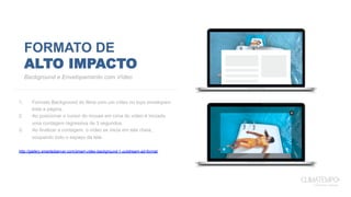 FORMATO DE
ALTO IMPACTO
1.  Formato Background do filme com um vídeo no topo envelopam
toda a página.
2.  Ao posicionar o cursor do mouse em cima do vídeo é iniciada
uma contagem regressiva de 3 segundos.
3.  Ao finalizar a contagem, o vídeo se inicia em tela cheia,
ocupando todo o espaço da tela.
http://gallery.smartadserver.com/smart-video-background-1-outstream-ad-format
Background e Envelopamento com Vídeo
3
 