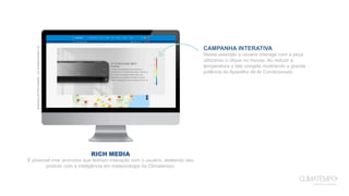 RICH MEDIA
É possível criar anúncios que tenham interação com o usuário, atrelando seu
produto com a inteligência em meteorologia da Climatempo.
ExemplodeRichMedia–ArCondicionadoLG
CAMPANHA INTERATIVA
Nesse exemplo o usuário interage com a peça
utilizando o clique no mouse. Ao reduzir a
temperatura a tela congela mostrando a grande
potência do Aparelho de Ar Condicionado.
 