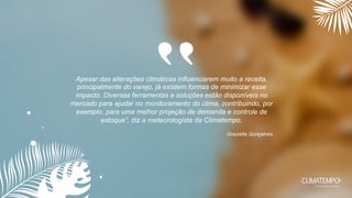 Apesar das alterações climáticas influenciarem muito a receita,
principalmente do varejo, já existem formas de minimizar esse
impacto. Diversas ferramentas e soluções estão disponíveis no
mercado para ajudar no monitoramento do clima, contribuindo, por
exemplo, para uma melhor projeção de demanda e controle de
estoque”, diz a meteorologista da Climatempo.
Graziella Gonçalves
“
 