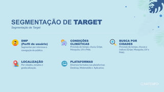 SEGMENTAÇÃO DE TARGET
DMP
(Perfil de usuário)
Segmentar por interesse e
navegação do público.
LOCALIZAÇÃO
Por cidades, estados e
geolocalização.
CONDIÇÕES
CLIMÁTICAS
Previsão do tempo, chuva, Gripe,
Mosquito, UV e Pele.
PLATAFORMAS
Diversos formatos nas plataformas
Desktop, Webmobile e Aplicativo.
BUSCA POR
CIDADES
Previsão do tempo, chuvas e
índices (Gripe, Mosquito, UV e
Pele).
Segmentação de Target
 
