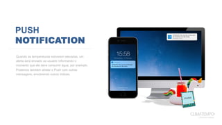 PUSH
NOTIFICATION
Quando as temperaturas estiverem elevadas, um
alerta será enviado ao usuário informando o
momento que ele deve consumir água, por exemplo.
Podemos também atrelar o Push com outras
mensagens, envolvendo outros índices.
 