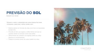 PREVISÃO DO SOL
Boletim de Verão
Durante o verão, a exposição aos raios solares fica mais
constante, e para isso, vamos contar com:
•  Boletins diários em formato de vídeo (com foco na intensidade
do fator UV)
•  Previsão do Sol, que sugere a melhor forma com que os
usuários devem se prevenir contra esse efeito.
•  Oferecimento de conteúdo com logotipo dentro do vídeo
(abertura ou encerramento)
•  Citação do produto dentro de nosso boletim de vídeo.
 