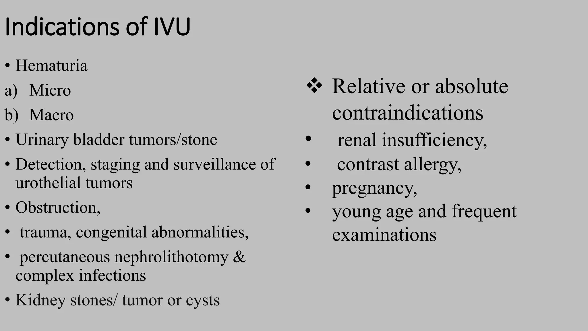 Indications of IVU
• Hematuria
a) Micro
b) Macro
• Urinary bladder tumors/stone
• Detection, staging and surveillance of
urothelial tumors
• Obstruction,
• trauma, congenital abnormalities,
• percutaneous nephrolithotomy &
complex infections
• Kidney stones/ tumor or cysts
 Relative or absolute
contraindications
• renal insufficiency,
• contrast allergy,
• pregnancy,
• young age and frequent
examinations
 