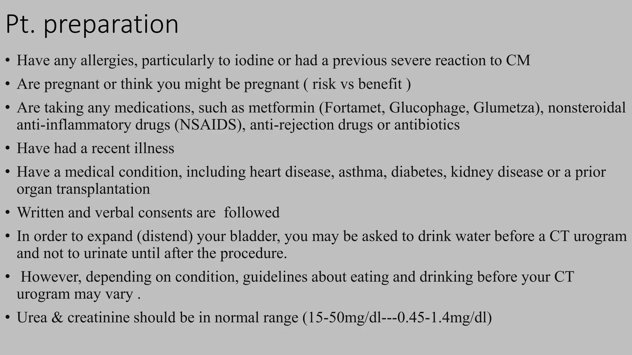 Pt. preparation
• Have any allergies, particularly to iodine or had a previous severe reaction to CM
• Are pregnant or think you might be pregnant ( risk vs benefit )
• Are taking any medications, such as metformin (Fortamet, Glucophage, Glumetza), nonsteroidal
anti-inflammatory drugs (NSAIDS), anti-rejection drugs or antibiotics
• Have had a recent illness
• Have a medical condition, including heart disease, asthma, diabetes, kidney disease or a prior
organ transplantation
• Written and verbal consents are followed
• In order to expand (distend) your bladder, you may be asked to drink water before a CT urogram
and not to urinate until after the procedure.
• However, depending on condition, guidelines about eating and drinking before your CT
urogram may vary .
• Urea & creatinine should be in normal range (15-50mg/dl---0.45-1.4mg/dl)
 