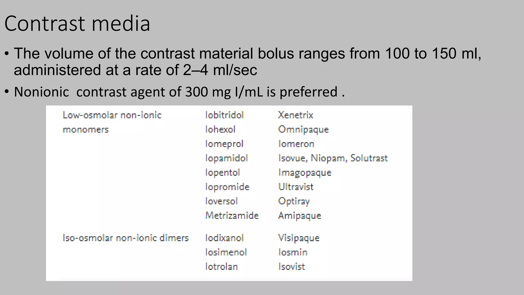 Contrast media
• The volume of the contrast material bolus ranges from 100 to 150 ml,
administered at a rate of 2–4 ml/sec
• Nonionic contrast agent of 300 mg I/mL is preferred .
 