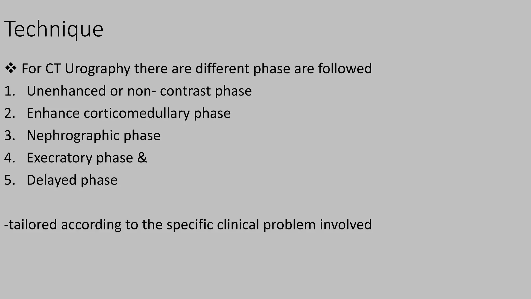 Technique
 For CT Urography there are different phase are followed
1. Unenhanced or non- contrast phase
2. Enhance corticomedullary phase
3. Nephrographic phase
4. Execratory phase &
5. Delayed phase
-tailored according to the specific clinical problem involved
 