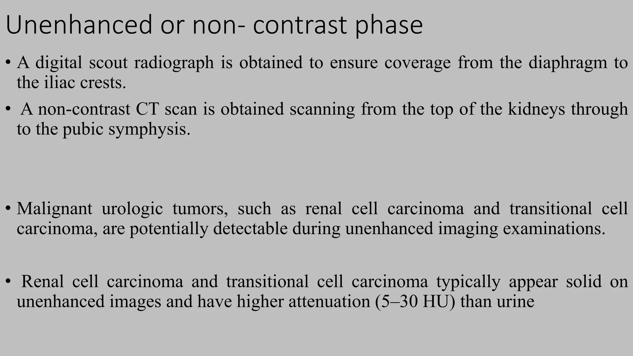 Unenhanced or non- contrast phase
• A digital scout radiograph is obtained to ensure coverage from the diaphragm to
the iliac crests.
• A non-contrast CT scan is obtained scanning from the top of the kidneys through
to the pubic symphysis.
• Malignant urologic tumors, such as renal cell carcinoma and transitional cell
carcinoma, are potentially detectable during unenhanced imaging examinations.
• Renal cell carcinoma and transitional cell carcinoma typically appear solid on
unenhanced images and have higher attenuation (5–30 HU) than urine
 