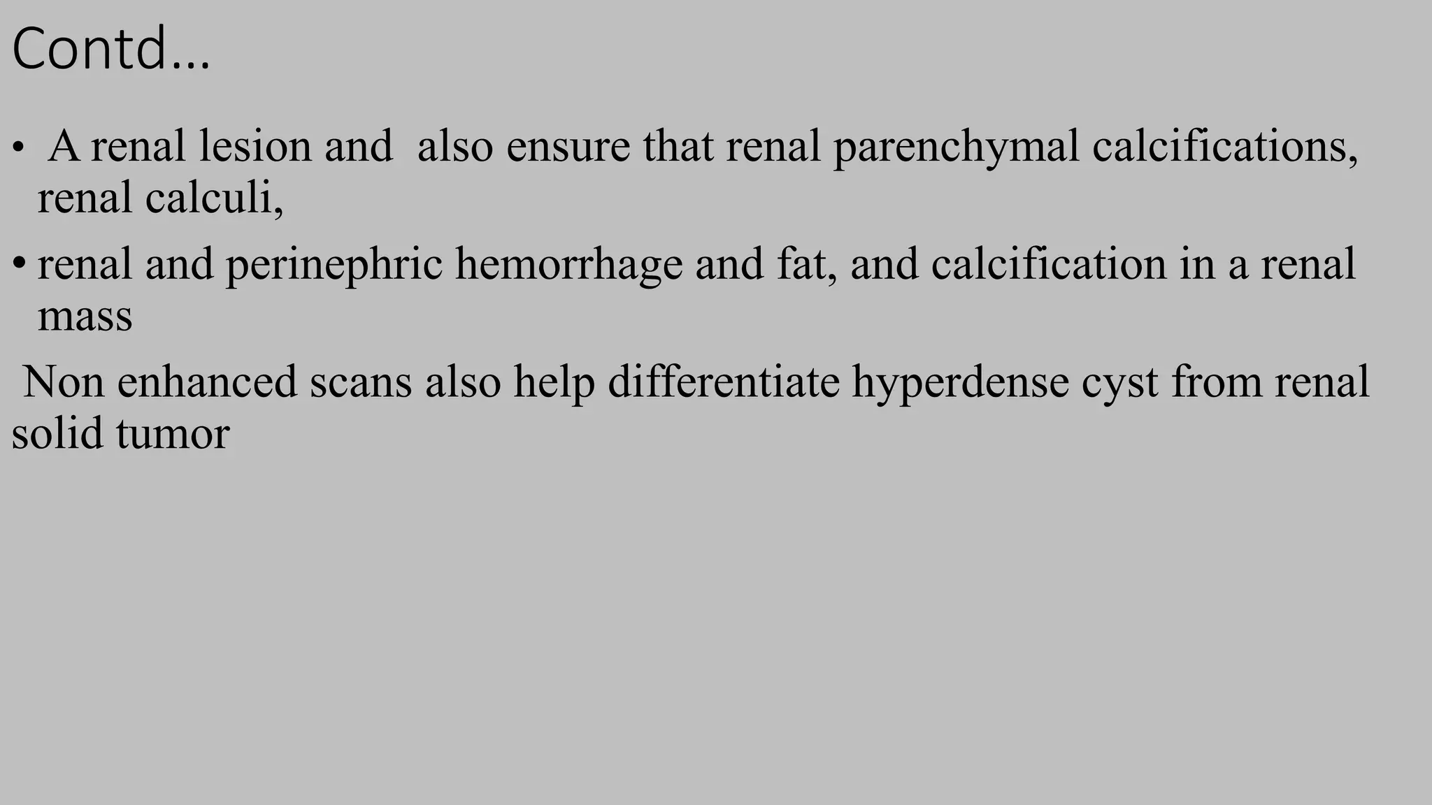 Contd…
• A renal lesion and also ensure that renal parenchymal calcifications,
renal calculi,
• renal and perinephric hemorrhage and fat, and calcification in a renal
mass
Non enhanced scans also help differentiate hyperdense cyst from renal
solid tumor
 