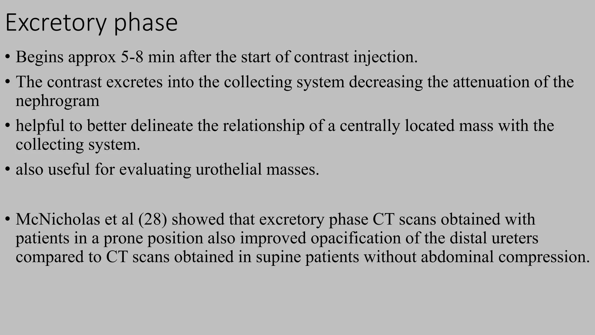 Excretory phase
• Begins approx 5-8 min after the start of contrast injection.
• The contrast excretes into the collecting system decreasing the attenuation of the
nephrogram
• helpful to better delineate the relationship of a centrally located mass with the
collecting system.
• also useful for evaluating urothelial masses.
• McNicholas et al (28) showed that excretory phase CT scans obtained with
patients in a prone position also improved opacification of the distal ureters
compared to CT scans obtained in supine patients without abdominal compression.
 