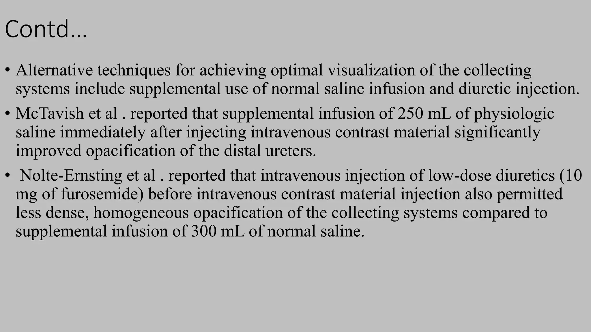 Contd…
• Alternative techniques for achieving optimal visualization of the collecting
systems include supplemental use of normal saline infusion and diuretic injection.
• McTavish et al . reported that supplemental infusion of 250 mL of physiologic
saline immediately after injecting intravenous contrast material significantly
improved opacification of the distal ureters.
• Nolte-Ernsting et al . reported that intravenous injection of low-dose diuretics (10
mg of furosemide) before intravenous contrast material injection also permitted
less dense, homogeneous opacification of the collecting systems compared to
supplemental infusion of 300 mL of normal saline.
 