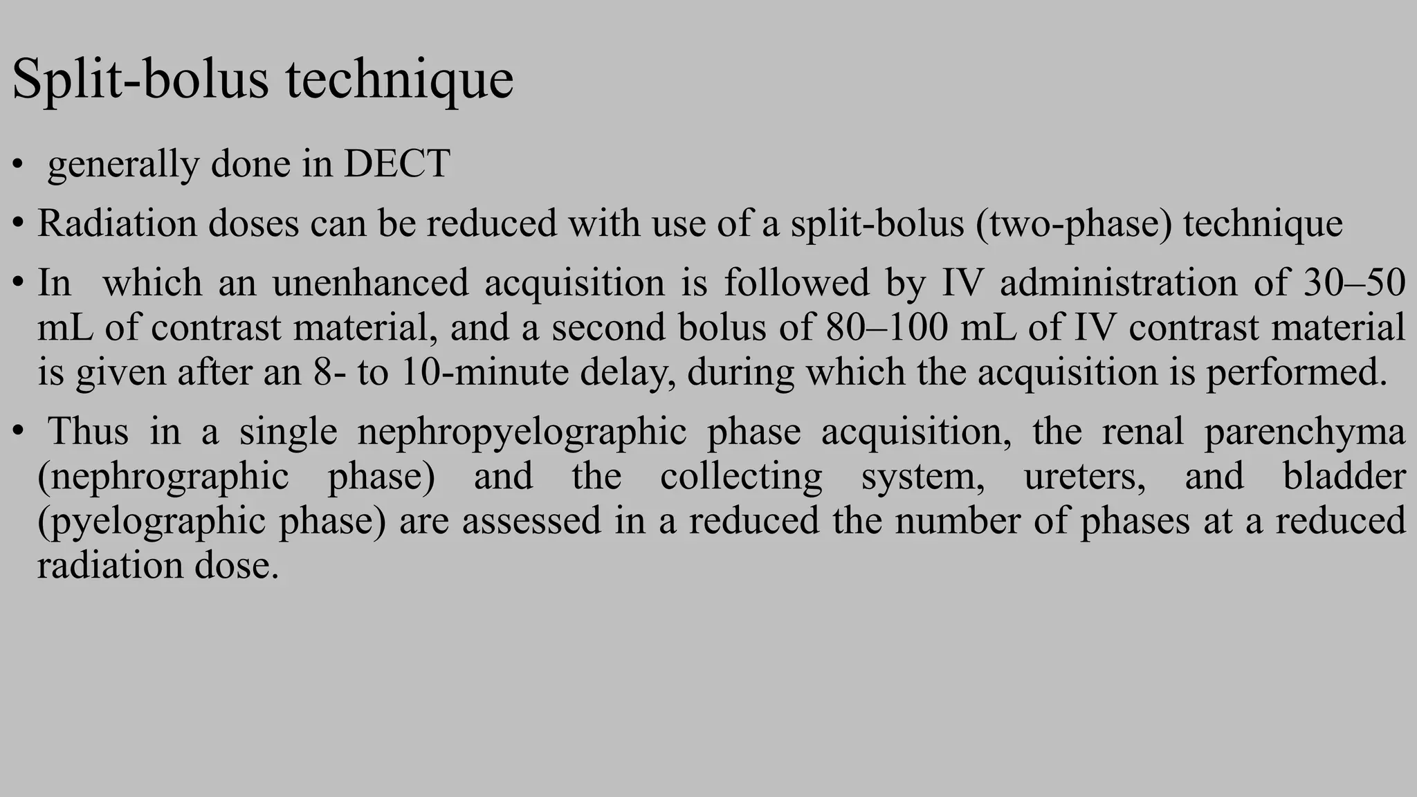 Split-bolus technique
• generally done in DECT
• Radiation doses can be reduced with use of a split-bolus (two-phase) technique
• In which an unenhanced acquisition is followed by IV administration of 30–50
mL of contrast material, and a second bolus of 80–100 mL of IV contrast material
is given after an 8- to 10-minute delay, during which the acquisition is performed.
• Thus in a single nephropyelographic phase acquisition, the renal parenchyma
(nephrographic phase) and the collecting system, ureters, and bladder
(pyelographic phase) are assessed in a reduced the number of phases at a reduced
radiation dose.
 