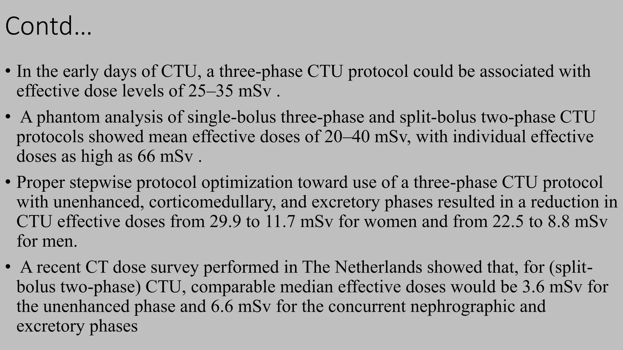 Contd…
• In the early days of CTU, a three-phase CTU protocol could be associated with
effective dose levels of 25–35 mSv .
• A phantom analysis of single-bolus three-phase and split-bolus two-phase CTU
protocols showed mean effective doses of 20–40 mSv, with individual effective
doses as high as 66 mSv .
• Proper stepwise protocol optimization toward use of a three-phase CTU protocol
with unenhanced, corticomedullary, and excretory phases resulted in a reduction in
CTU effective doses from 29.9 to 11.7 mSv for women and from 22.5 to 8.8 mSv
for men.
• A recent CT dose survey performed in The Netherlands showed that, for (split-
bolus two-phase) CTU, comparable median effective doses would be 3.6 mSv for
the unenhanced phase and 6.6 mSv for the concurrent nephrographic and
excretory phases
 