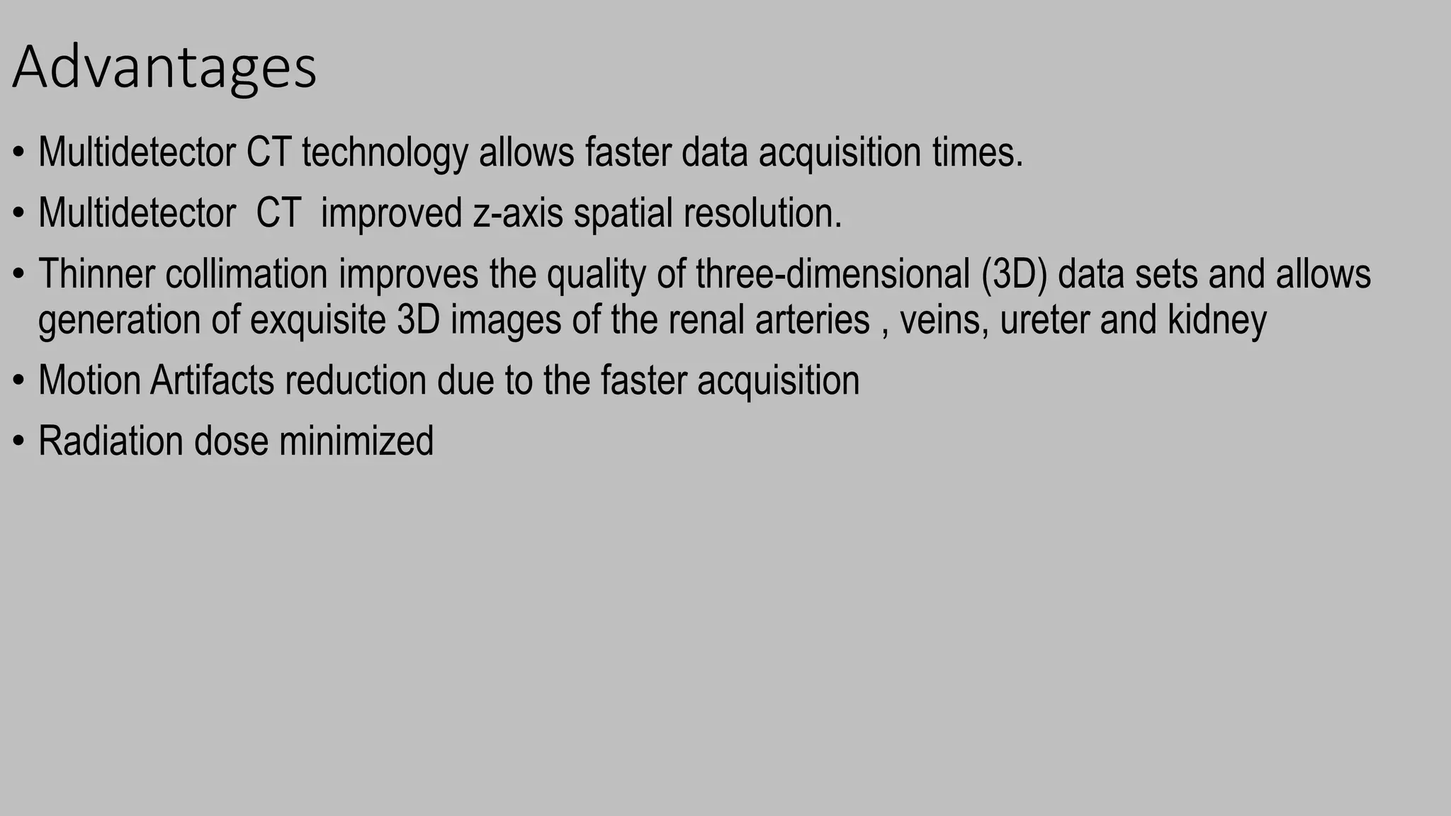 Advantages
• Multidetector CT technology allows faster data acquisition times.
• Multidetector CT improved z-axis spatial resolution.
• Thinner collimation improves the quality of three-dimensional (3D) data sets and allows
generation of exquisite 3D images of the renal arteries , veins, ureter and kidney
• Motion Artifacts reduction due to the faster acquisition
• Radiation dose minimized
 