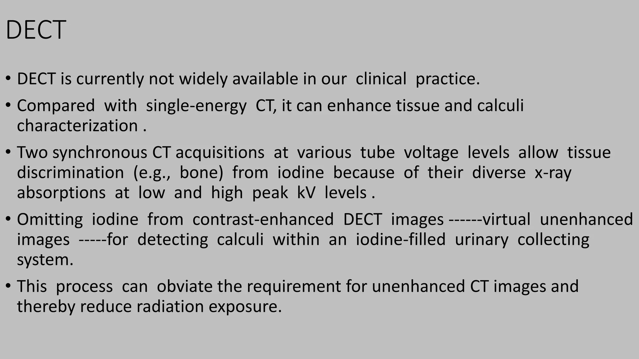 DECT
• DECT is currently not widely available in our clinical practice.
• Compared with single-energy CT, it can enhance tissue and calculi
characterization .
• Two synchronous CT acquisitions at various tube voltage levels allow tissue
discrimination (e.g., bone) from iodine because of their diverse x-ray
absorptions at low and high peak kV levels .
• Omitting iodine from contrast-enhanced DECT images ------virtual unenhanced
images -----for detecting calculi within an iodine-filled urinary collecting
system.
• This process can obviate the requirement for unenhanced CT images and
thereby reduce radiation exposure.
 