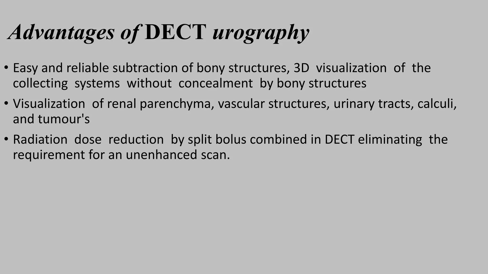 Advantages of DECT urography
• Easy and reliable subtraction of bony structures, 3D visualization of the
collecting systems without concealment by bony structures
• Visualization of renal parenchyma, vascular structures, urinary tracts, calculi,
and tumour's
• Radiation dose reduction by split bolus combined in DECT eliminating the
requirement for an unenhanced scan.
 