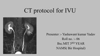 CT protocol for IVU
Presenter :- Yashawant kumar Yadav
Roll no. :- 06
Bsc.MIT 3RD YEAR
NAMS( Bir Hospital)
 