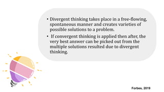 • Divergent thinking takes place in a free-flowing,
spontaneous manner and creates varieties of
possible solutions to a problem.
• If convergent thinking is applied then after, the
very best answer can be picked out from the
multiple solutions resulted due to divergent
thinking.
Forbes, 2019
 