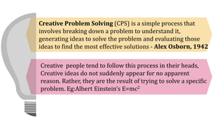 Creative Problem Solving (CPS) is a simple process that
involves breaking down a problem to understand it,
generating ideas to solve the problem and evaluating those
ideas to find the most effective solutions - Alex Osborn, 1942
Creative people tend to follow this process in their heads,
Creative ideas do not suddenly appear for no apparent
reason. Rather, they are the result of trying to solve a specific
problem. Eg:Albert Einstein’s E=mc2
 