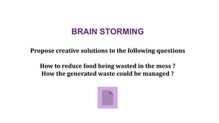 BRAIN STORMING
Propose creative solutions to the following questions
How to reduce food being wasted in the mess ?
How the generated waste could be managed ?
 