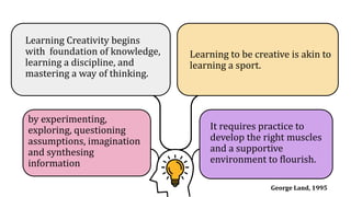 Learning Creativity begins
with foundation of knowledge,
learning a discipline, and
mastering a way of thinking.
It requires practice to
develop the right muscles
and a supportive
environment to flourish.
Learning to be creative is akin to
learning a sport.
by experimenting,
exploring, questioning
assumptions, imagination
and synthesing
information
George Land, 1995
 
