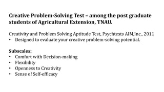 Creative Problem-Solving Test – among the post graduate
students of Agricultural Extension, TNAU.
Creativity and Problem Solving Aptitude Test, Psychtests AIM,Inc., 2011
• Designed to evaluate your creative problem-solving potential.
Subscales:
• Comfort with Decision-making
• Flexibility
• Openness to Creativity
• Sense of Self-efficacy
 