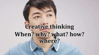 Creative thinking
When? why? what? how?
where?
 