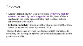 Reviews
• Lewis Terman's (2004), children those with very high IQ
weren't necessarily creative geniuses. Very few of those
involved in the study demonstrated high levels of artistic
achievement later in life.
• Csikszentmihalyi (1996) notes that studies suggest that there
seems to be a cutoff point at around 120.1
Having higher-than-average intelligence might contribute to
creativity, but having an IQ over 120 does not necessarily lead to
greater creativity
 