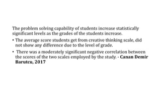 The problem solving capability of students increase statistically
significant levels as the grades of the students increase.
• The average score students get from creative thinking scale, did
not show any difference due to the level of grade.
• There was a moderately significant negative correlation between
the scores of the two scales employed by the study. - Canan Demir
Barutcu, 2017
 