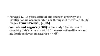 • For ages 12–16 years, correlations between creativity and
intelligence are of comparable size throughout the whole ability
range - Franzis Preckel, (2006)
• Wallach and Kogan's (2008) In the study, 10 measures of
creativity didn't correlate with 10 measures of intelligence and
academic achievement (average r = .09)
 