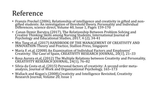 Reference
• Franzis Preckel (2006), Relationship of intelligence and creativity in gifted and non-
gifted students: An investigation of threshold theory, Personality and Individual
Differences, science direct, Volume 40, Issue 1, Pages 159-170
• Canan Demir Barutcu (2017), The Relationship Between Problem Solving and
Creative Thinking Skills among Nursing Students, International Journal of
Psychology and Educational Studies, 2017, 4 (2), 34-41
• Min Tang et.al, (2017) HANDBOOK OF THE MANAGEMENT OF CREATIVITY AND
INNOVATION-Theory and Practice, Stallion Press, Singapore
• Maria F. et.al, (2008) An Examination of Individual Factors and Employees’
Creativity: The Case of Spain, CREATIVITY RESEARCH JOURNAL, 20(1), 21–33
• Rosa Aurora et.al, (2012) The Multiple Relations between Creativity and Personality,
CREATIVITY RESEARCH JOURNAL, 24(1), 76–82
• Silvia da Costa et.al, (2015) Personal factors of creativity: A second order meta-
analysis, Journal of Work and Organizational Psychology, 165–173
• Wallach and Kogan's (2008),Creativity and Intelligence Revisited, Creativity
Research Journal, Volume 20, Issue 1
 