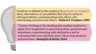 Creativity is defined as the tendency to generate or recognize
ideas, alternatives, or possibilities that may be useful in
solving problems, communicating with others, and
entertaining ourselves and others - Robert E. Franken, 2002
“Creative thinking is the thinking that enables students to
apply their imagination to generating ideas, questions and
hypotheses, experimenting with alternatives and to
evaluating their own and their peers’ ideas, final products
and processes - Kampylis & Berki, 2014
 