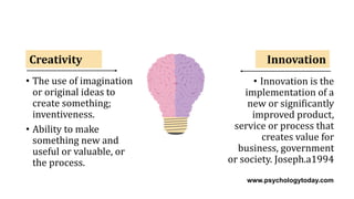 Creativity Innovation
• Innovation is the
implementation of a
new or significantly
improved product,
service or process that
creates value for
business, government
or society. Joseph.a1994
• The use of imagination
or original ideas to
create something;
inventiveness.
• Ability to make
something new and
useful or valuable, or
the process.
www.psychologytoday.com
 