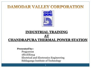 INDUSTRIAL TRAINING 
AT 
CHANDRAPURA THERMAL POWER STATION 
1 
Presented by:- 
Pragyawan 
1SI11EE034 
Electrical and Electronics Engineering 
Siddaganga Institute of Technology 
 